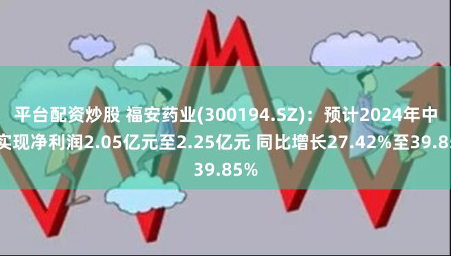 平台配资炒股 福安药业(300194.SZ)：预计2024年中期实现净利润2.05亿元至2.25亿元 同比增长27.42%至39.85%