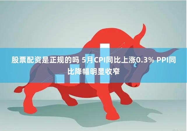 股票配资是正规的吗 5月CPI同比上涨0.3% PPI同比降幅明显收窄