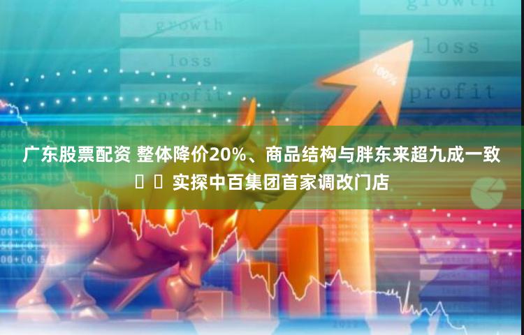 广东股票配资 整体降价20%、商品结构与胖东来超九成一致⋯⋯实探中百集团首家调改门店