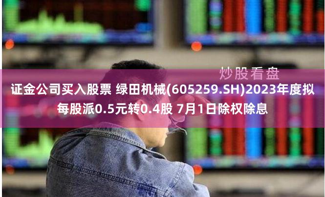 证金公司买入股票 绿田机械(605259.SH)2023年度拟每股派0.5元转0.4股 7月1日除权除息