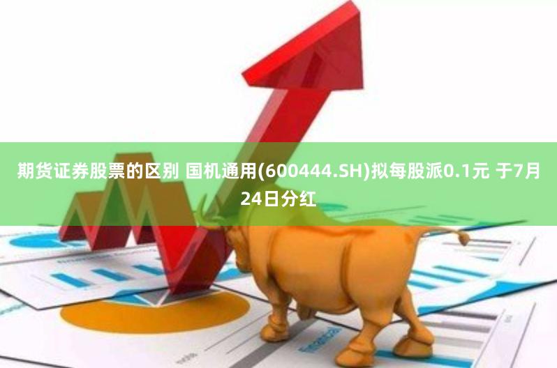 期货证券股票的区别 国机通用(600444.SH)拟每股派0.1元 于7月24日分红