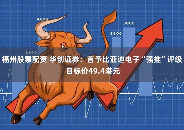 福州股票配资 华创证券：首予比亚迪电子“强推”评级 目标价49.4港元