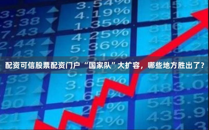 配资可信股票配资门户 “国家队”大扩容，哪些地方胜出了？