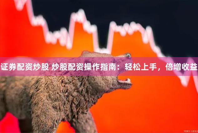 证券配资炒股 炒股配资操作指南：轻松上手，倍增收益